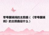 零號(hào)國(guó)境線的主題曲（《零號(hào)國(guó)境線》的主題曲是什么）