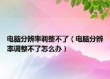 電腦分辨率調(diào)整不了（電腦分辨率調(diào)整不了怎么辦）