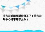 橙光游戲網(wǎng)頁(yè)版登錄不了（橙光游戲中心打不開怎么辦）