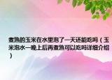 煮熟的玉米在水里泡了一天還能吃嗎（玉米泡水一晚上后再煮熟可以吃嗎詳細(xì)介紹）