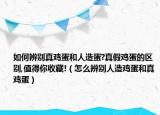 如何辨別真雞蛋和人造蛋?真假雞蛋的區(qū)別,值得你收藏!（怎么辨別人造雞蛋和真雞蛋）