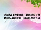 酒精和84消毒液能一起存放嗎（酒精和84消毒液能一起用嗎詳細(xì)介紹）