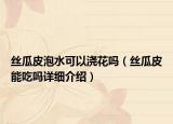 絲瓜皮泡水可以澆花嗎（絲瓜皮能吃嗎詳細(xì)介紹）