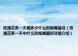 玫瑰花茶一天喝多少什么時候喝最佳（玫瑰花茶一天中什么時候喝最好詳細介紹）