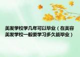 美發(fā)學(xué)校學(xué)幾年可以畢業(yè)（在美容美發(fā)學(xué)校一般要學(xué)習(xí)多久能畢業(yè)）