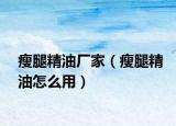 瘦腿精油廠家（瘦腿精油怎么用）