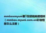mmboxmyuni褰╀俊鐩稿唽鐧婚檰（mmbox.myuni.com.on彩信相冊(cè)怎么注冊(cè)）