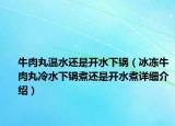 牛肉丸溫水還是開水下鍋（冰凍牛肉丸冷水下鍋煮還是開水煮詳細介紹）