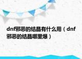 dnf邪惡的結(jié)晶有什么用（dnf邪惡的結(jié)晶哪里爆）