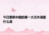 今日更新中國(guó)的第一大淡水湖是什么湖