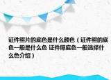 證件照片的底色是什么顏色（證件照的底色一般是什么色 證件照底色一般選擇什么色介紹）