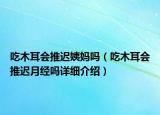 吃木耳會推遲姨媽嗎（吃木耳會推遲月經(jīng)嗎詳細介紹）
