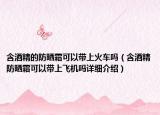 含酒精的防曬霜可以帶上火車嗎（含酒精防曬霜可以帶上飛機(jī)嗎詳細(xì)介紹）