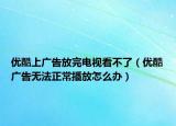 優(yōu)酷上廣告放完電視看不了（優(yōu)酷廣告無(wú)法正常播放怎么辦）