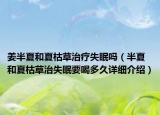 姜半夏和夏枯草治療失眠嗎（半夏和夏枯草治失眠要喝多久詳細(xì)介紹）