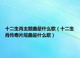 十二生肖主題曲是什么歌（十二生肖傳奇片尾曲是什么歌）