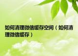 如何清理微信緩存空間（如何清理微信緩存）