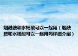 煙酰胺和水楊酸可以一起用（煙酰胺和水楊酸可以一起用嗎詳細介紹）