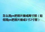 怎么用ps把照片做成兩寸照（如何用ps把照片做成1寸2寸照）