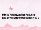 月經(jīng)來了能喝玫瑰黃芪肉桂茶嗎（月經(jīng)來了能喝玫瑰花茶嗎詳細(xì)介紹）