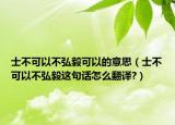 士不可以不弘毅可以的意思（士不可以不弘毅這句話(huà)怎么翻譯?）