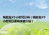 桃膠泡3個(gè)小時(shí)可以嗎（桃膠泡3個(gè)小時(shí)可以煮嗎詳細(xì)介紹）