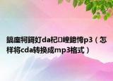 鎬庢牱鎶奵da杞崲鎴恗p3（怎樣將cda轉(zhuǎn)換成mp3格式）