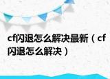 cf閃退怎么解決最新（cf閃退怎么解決）