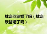 林嘉欣結婚了嗎（林嘉欣結婚了嗎）