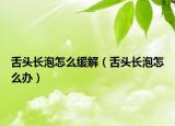 舌頭長(zhǎng)泡怎么緩解（舌頭長(zhǎng)泡怎么辦）