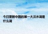 今日更新中國的第一大淡水湖是什么湖