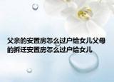 父親的安置房怎么過戶給女兒父母的拆遷安置房怎么過戶給女兒