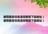 番茄醬皇帝高清完整版下載地址（番茄醬皇帝高清完整版下載地址）