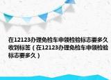 在12123辦理免檢車申領(lǐng)檢驗(yàn)標(biāo)志要多久收到標(biāo)簽（在12123辦理免檢車申領(lǐng)檢驗(yàn)標(biāo)志要多久）