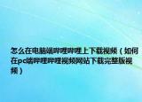 怎么在電腦端嗶哩嗶哩上下載視頻（如何在pc端嗶哩嗶哩視頻網(wǎng)站下載完整版視頻）