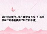 新冠疫苗接種三年不能要孩子嗎（打新冠疫苗三年不能要孩子嗎詳細(xì)介紹）
