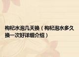 枸杞水泡幾天換（枸杞泡水多久換一次好詳細(xì)介紹）
