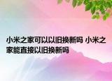 小米之家可以以舊換新嗎 小米之家能直接以舊換新嗎
