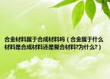 合金材料屬于合成材料嗎（合金屬于什么材料是合成材料還是復(fù)合材料?為什么?）