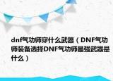 dnf氣功師穿什么武器（DNF氣功師裝備選擇DNF氣功師最強武器是什么）
