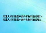 天津人才引進落戶條件和材料及過程?（天津人才引進落戶條件和材料及過程）
