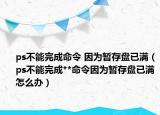 ps不能完成命令 因?yàn)闀捍姹P(pán)已滿（ps不能完成**命令因?yàn)闀捍姹P(pán)已滿怎么辦）