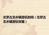 北京古北水鎮(zhèn)游玩時間（北京古北水鎮(zhèn)游玩攻略）