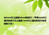 iphone怎么刪除icloud的照片（蘋果icould上儲存的照片怎么刪除 icould上儲存的照片如何刪除介紹）