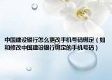 中國建設(shè)銀行怎么更改手機(jī)號(hào)碼綁定（如和修改中國建設(shè)銀行綁定的手機(jī)號(hào)碼）