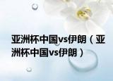 亞洲杯中國vs伊朗（亞洲杯中國vs伊朗）