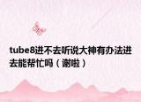 tube8進(jìn)不去聽說大神有辦法進(jìn)去能幫忙嗎（謝啦）