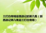 三打白骨精是西游記的第幾集（新西游記第幾集是三打白骨精）