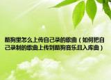 酷狗里怎么上傳自己錄的歌曲（如何把自己錄制的歌曲上傳到酷狗音樂且入庫曲）