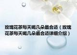 玫瑰花茶每天喝幾朵最合適（玫瑰花茶每天喝幾朵最合適詳細(xì)介紹）